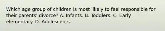 Which age group of children is most likely to feel responsible for their parents' divorce? A. Infants. B. Toddlers. C. Early elementary. D. Adolescents.