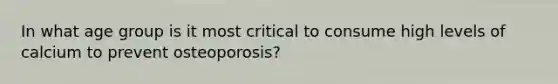 In what age group is it most critical to consume high levels of calcium to prevent osteoporosis?