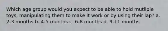 Which age group would you expect to be able to hold mutliple toys, manipulating them to make it work or by using their lap? a. 2-3 months b. 4-5 months c. 6-8 months d. 9-11 months