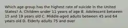 Which age group has the highest rate of suicide in the United States? A. Children under 11 years of age B. Adolescent between 15 and 19 years old C. Middle-aged adults between 45 and 64 years old D. Elderly adults 75 and over