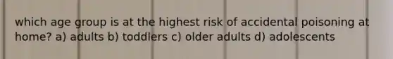 which age group is at the highest risk of accidental poisoning at home? a) adults b) toddlers c) older adults d) adolescents