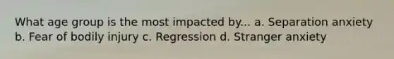 What age group is the most impacted by... a. Separation anxiety b. Fear of bodily injury c. Regression d. Stranger anxiety