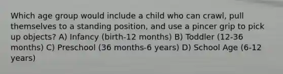 Which age group would include a child who can crawl, pull themselves to a standing position, and use a pincer grip to pick up objects? A) Infancy (birth-12 months) B) Toddler (12-36 months) C) Preschool (36 months-6 years) D) School Age (6-12 years)