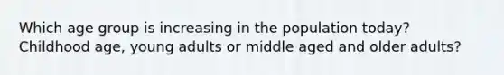 Which age group is increasing in the population today? Childhood age, young adults or middle aged and older adults?