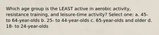 Which age group is the LEAST active in aerobic activity, resistance training, and leisure-time activity? Select one: a. 45- to 64-year-olds b. 25- to 44-year-olds c. 65-year-olds and older d. 18- to 24-year-olds