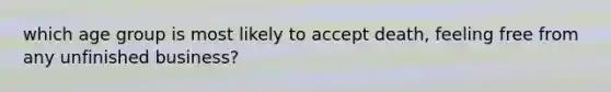 which age group is most likely to accept death, feeling free from any unfinished business?
