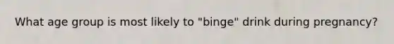 What age group is most likely to "binge" drink during pregnancy?