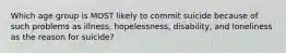 Which age group is MOST likely to commit suicide because of such problems as illness, hopelessness, disability, and loneliness as the reason for suicide?