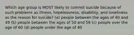 Which age group is MOST likely to commit suicide because of such problems as illness, hopelessness, disability, and loneliness as the reason for suicide? (a) people between the ages of 40 and 49 (b) people between the ages of 50 and 59 (c) people over the age of 60 (d) people under the age of 40