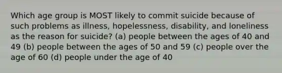 Which age group is MOST likely to commit suicide because of such problems as illness, hopelessness, disability, and loneliness as the reason for suicide? (a) people between the ages of 40 and 49 (b) people between the ages of 50 and 59 (c) people over the age of 60 (d) people under the age of 40