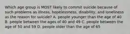 Which age group is MOST likely to commit suicide because of such problems as illness, hopelessness, disability, and loneliness as the reason for suicide? A. people younger than the age of 40 B. people between the ages of 40 and 49 C. people between the age of 50 and 59 D. people older than the age of 65