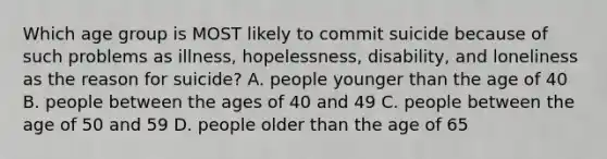 Which age group is MOST likely to commit suicide because of such problems as illness, hopelessness, disability, and loneliness as the reason for suicide? A. people younger than the age of 40 B. people between the ages of 40 and 49 C. people between the age of 50 and 59 D. people older than the age of 65