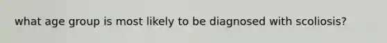 what age group is most likely to be diagnosed with scoliosis?