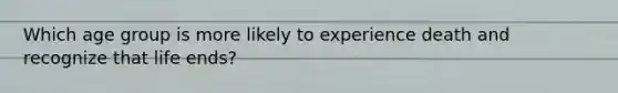 Which age group is more likely to experience death and recognize that life ends?