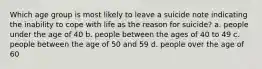 Which age group is most likely to leave a suicide note indicating the inability to cope with life as the reason for suicide? a. people under the age of 40 b. people between the ages of 40 to 49 c. people between the age of 50 and 59 d. people over the age of 60