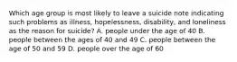 Which age group is most likely to leave a suicide note indicating such problems as illness, hopelessness, disability, and loneliness as the reason for suicide? A. people under the age of 40 B. people between the ages of 40 and 49 C. people between the age of 50 and 59 D. people over the age of 60