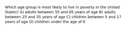 Which age group is most likely to live in poverty in the United States? A) adults between 55 and 65 years of age B) adults between 25 and 35 years of age C) children between 5 and 17 years of age D) children under the age of 6