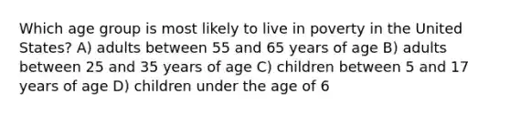 Which age group is most likely to live in poverty in the United States? A) adults between 55 and 65 years of age B) adults between 25 and 35 years of age C) children between 5 and 17 years of age D) children under the age of 6