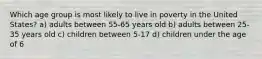 Which age group is most likely to live in poverty in the United States? a) adults between 55-65 years old b) adults between 25-35 years old c) children between 5-17 d) children under the age of 6