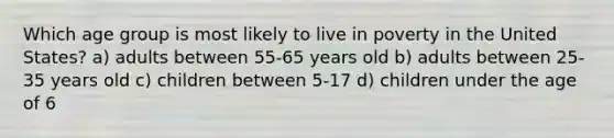 Which age group is most likely to live in poverty in the United States? a) adults between 55-65 years old b) adults between 25-35 years old c) children between 5-17 d) children under the age of 6