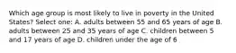 Which age group is most likely to live in poverty in the United States? Select one: A. adults between 55 and 65 years of age B. adults between 25 and 35 years of age C. children between 5 and 17 years of age D. children under the age of 6