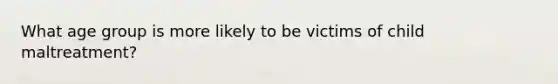 What age group is more likely to be victims of child maltreatment?