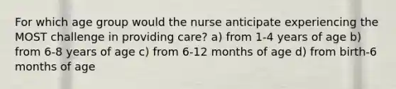 For which age group would the nurse anticipate experiencing the MOST challenge in providing care? a) from 1-4 years of age b) from 6-8 years of age c) from 6-12 months of age d) from birth-6 months of age