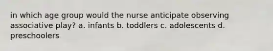 in which age group would the nurse anticipate observing associative play? a. infants b. toddlers c. adolescents d. preschoolers