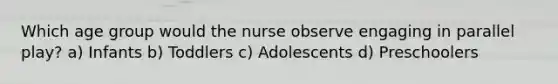 Which age group would the nurse observe engaging in parallel play? a) Infants b) Toddlers c) Adolescents d) Preschoolers