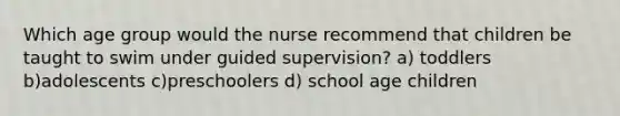 Which age group would the nurse recommend that children be taught to swim under guided supervision? a) toddlers b)adolescents c)preschoolers d) school age children