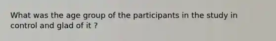 What was the age group of the participants in the study in control and glad of it ?