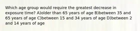 Which age group would require the greatest decrease in exposure time? A)older than 65 years of age B)between 35 and 65 years of age C)between 15 and 34 years of age D)between 2 and 14 years of age