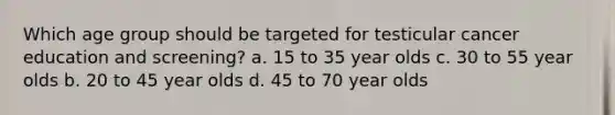 Which age group should be targeted for testicular cancer education and screening? a. 15 to 35 year olds c. 30 to 55 year olds b. 20 to 45 year olds d. 45 to 70 year olds