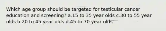 Which age group should be targeted for testicular cancer education and screening? a.15 to 35 year olds c.30 to 55 year olds b.20 to 45 year olds d.45 to 70 year olds