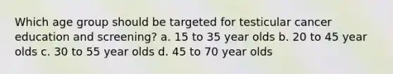 Which age group should be targeted for testicular cancer education and screening? a. 15 to 35 year olds b. 20 to 45 year olds c. 30 to 55 year olds d. 45 to 70 year olds