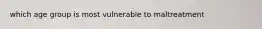 which age group is most vulnerable to maltreatment