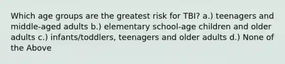 Which age groups are the greatest risk for TBI? a.) teenagers and middle-aged adults b.) elementary school-age children and older adults c.) infants/toddlers, teenagers and older adults d.) None of the Above