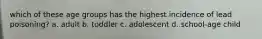 which of these age groups has the highest incidence of lead poisoning? a. adult b. toddler c. adolescent d. school-age child