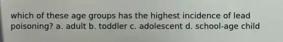 which of these age groups has the highest incidence of lead poisoning? a. adult b. toddler c. adolescent d. school-age child