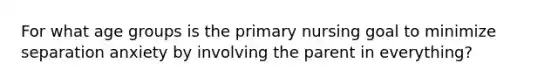 For what age groups is the primary nursing goal to minimize separation anxiety by involving the parent in everything?