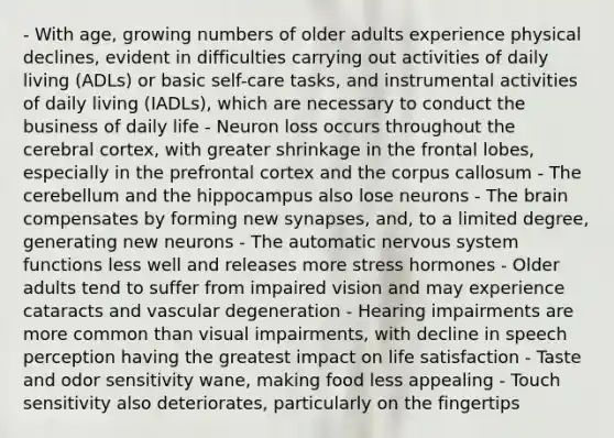 - With age, growing numbers of older adults experience physical declines, evident in difficulties carrying out activities of daily living (ADLs) or basic self-care tasks, and instrumental activities of daily living (IADLs), which are necessary to conduct the business of daily life - Neuron loss occurs throughout the cerebral cortex, with greater shrinkage in the frontal lobes, especially in the prefrontal cortex and the corpus callosum - The cerebellum and the hippocampus also lose neurons - The brain compensates by forming new synapses, and, to a limited degree, generating new neurons - The automatic nervous system functions less well and releases more stress hormones - Older adults tend to suffer from impaired vision and may experience cataracts and vascular degeneration - Hearing impairments are more common than visual impairments, with decline in speech perception having the greatest impact on life satisfaction - Taste and odor sensitivity wane, making food less appealing - Touch sensitivity also deteriorates, particularly on the fingertips