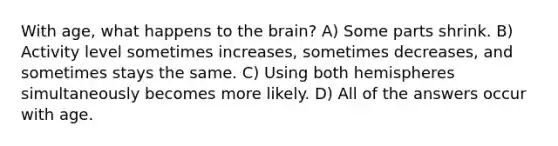 With age, what happens to the brain? A) Some parts shrink. B) Activity level sometimes increases, sometimes decreases, and sometimes stays the same. C) Using both hemispheres simultaneously becomes more likely. D) All of the answers occur with age.