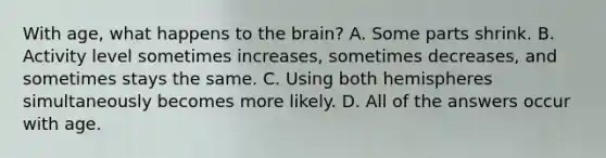 With age, what happens to the brain? A. Some parts shrink. B. Activity level sometimes increases, sometimes decreases, and sometimes stays the same. C. Using both hemispheres simultaneously becomes more likely. D. All of the answers occur with age.