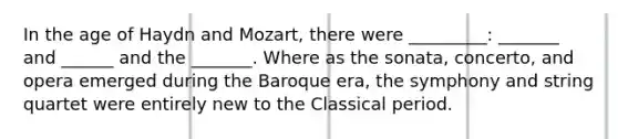 In the age of Haydn and Mozart, there were _________: _______ and ______ and the _______. Where as the sonata, concerto, and opera emerged during the Baroque era, the symphony and string quartet were entirely new to the Classical period.