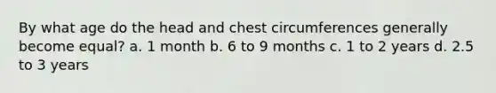 By what age do the head and chest circumferences generally become equal? a. 1 month b. 6 to 9 months c. 1 to 2 years d. 2.5 to 3 years