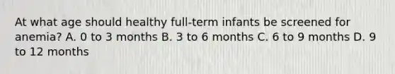 At what age should healthy full-term infants be screened for anemia? A. 0 to 3 months B. 3 to 6 months C. 6 to 9 months D. 9 to 12 months