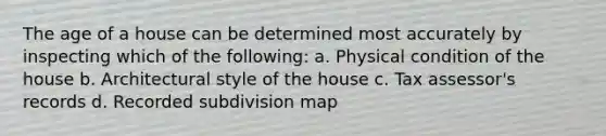 The age of a house can be determined most accurately by inspecting which of the following: a. Physical condition of the house b. Architectural style of the house c. Tax assessor's records d. Recorded subdivision map