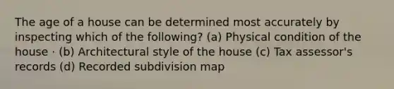 The age of a house can be determined most accurately by inspecting which of the following? (a) Physical condition of the house · (b) Architectural style of the house (c) Tax assessor's records (d) Recorded subdivision map