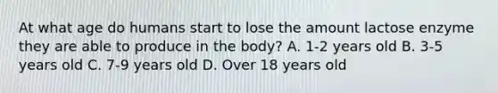 At what age do humans start to lose the amount lactose enzyme they are able to produce in the body? A. 1-2 years old B. 3-5 years old C. 7-9 years old D. Over 18 years old