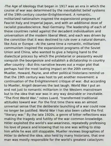 -The Age of Ideology that began in 1917 was an era in which the course of war was determined by the inevitabilist belief systems of the 19th-century counter-Enlightenment. A romantic, militarized nationalism inspired the expansionist programs of Fascist Italy and Imperial Japan, and with an additional dose of racialist pseudoscience, Nazi Germany. The leadership of each of these countries railed against the decadent individualism and universalism of the modern liberal West, and each was driven by the conviction that it was destined to rule over a natural domain, like Asia or Europe --At the same time a romantic, militarized communism inspired the expansionist programs of the Soviet Union and China, who wanted to give a helping hand to the dialectical process by which the proletariat or peasantry would vanquish the bourgeoisie and establish a dictatorship in country after country --But this narrative leaves out a major plot that perhaps had the most lasting impact on the 20th century. Mueller, Howard, Payne, and other political historians remind us that the 19th century was host to yet another movement: a continuation of the Enlightenment critique of war. -But according to Mueller, Angell deserves the last laugh. World War I put an end not just to romantic militarism in the Western mainstream but to the idea that war was in any way desirable or inevitable. "The First World War," notes Luard, "transformed traditional attitudes toward war. For the first time there was an almost universal sense that the deliberate launching of a war could now no longer be justified. World War I has also been called the first "literary war." By the late 1920s, a genre of bitter reflections was making the tragedy and futility of the war common knowledge. Hitler exploited the world's war-weariness, repeatedly professing his love of peace and knowing that no one was willing to stop him while he was still stoppable. Mueller reviews biographies of Hitler to defend the idea, also held by many historians, that one man was mostly responsible for the world's greatest cataclysm: